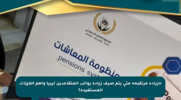 «زيادة مرتقبة» متى يتم صرف زيادة رواتب المتقاعدين ليبيا وأهم الفئات المستفيدة؟